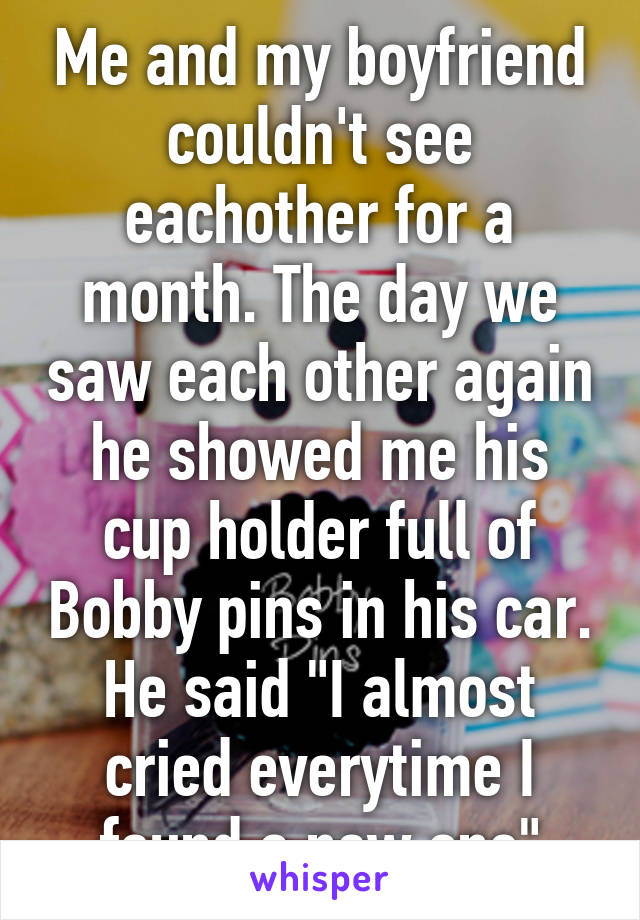 Me and my boyfriend couldn't see eachother for a month. The day we saw each other again he showed me his cup holder full of Bobby pins in his car. He said "I almost cried everytime I found a new one"