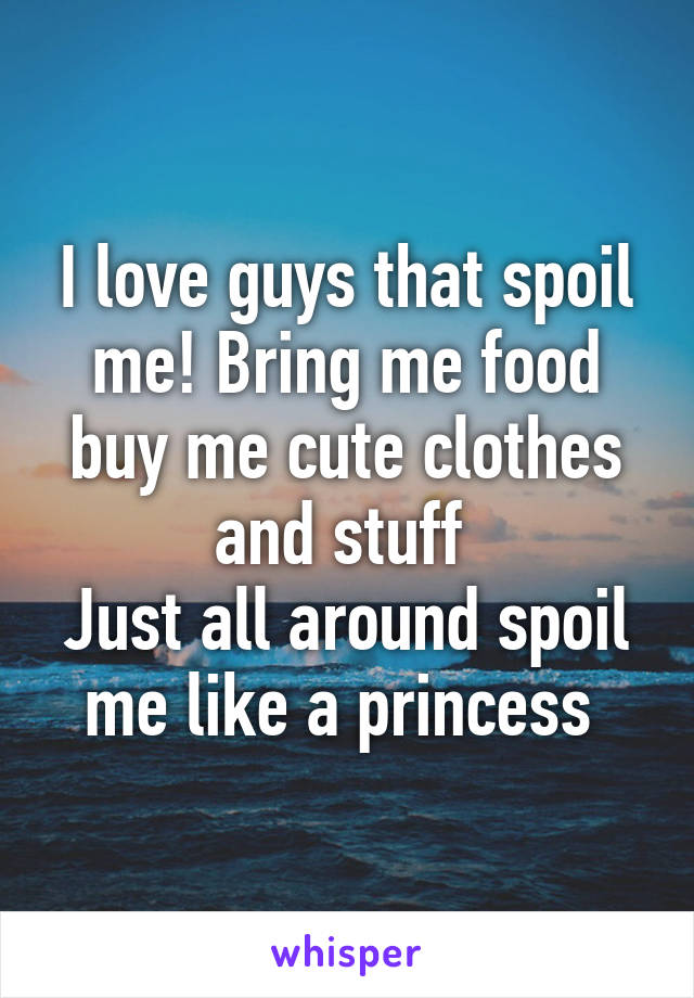 I love guys that spoil me! Bring me food buy me cute clothes and stuff 
Just all around spoil me like a princess 