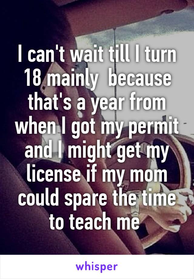 I can't wait till I turn 18 mainly  because that's a year from when I got my permit and I might get my license if my mom could spare the time to teach me 