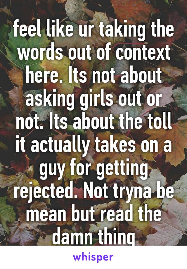 feel like ur taking the words out of context here. Its not about asking girls out or not. Its about the toll it actually takes on a guy for getting rejected. Not tryna be mean but read the damn thing