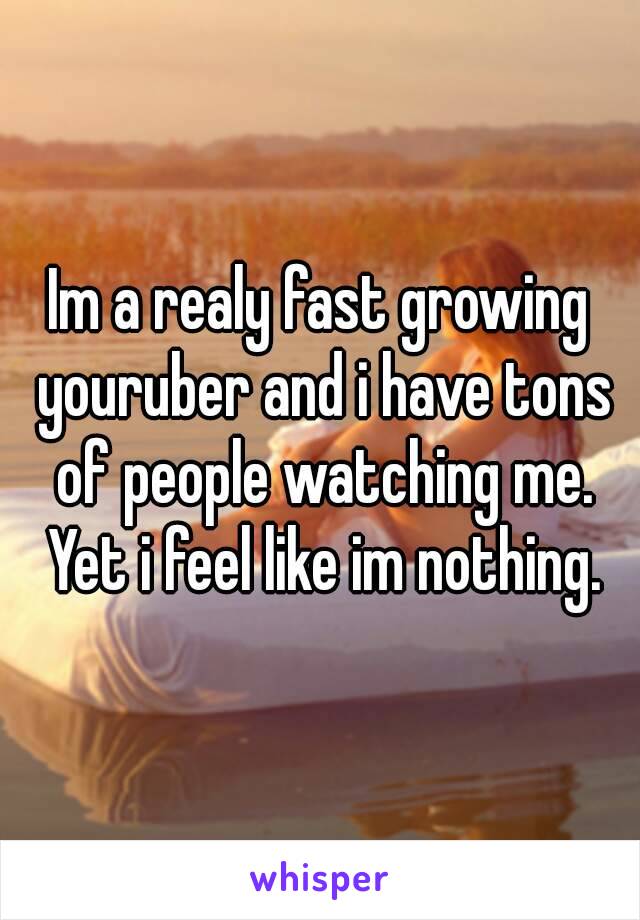 Im a realy fast growing youruber and i have tons of people watching me. Yet i feel like im nothing.
