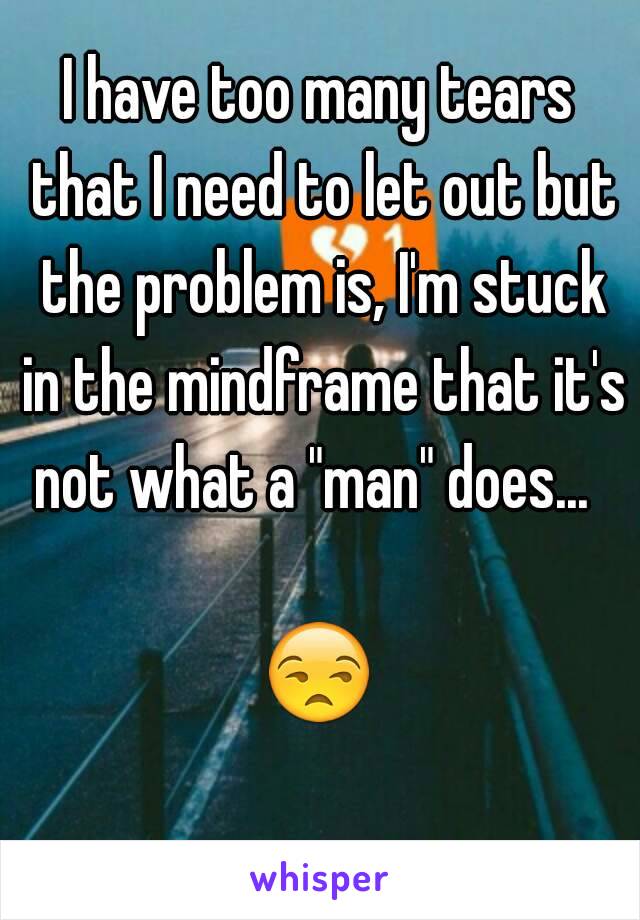 I have too many tears that I need to let out but the problem is, I'm stuck in the mindframe that it's not what a "man" does...  

😒 