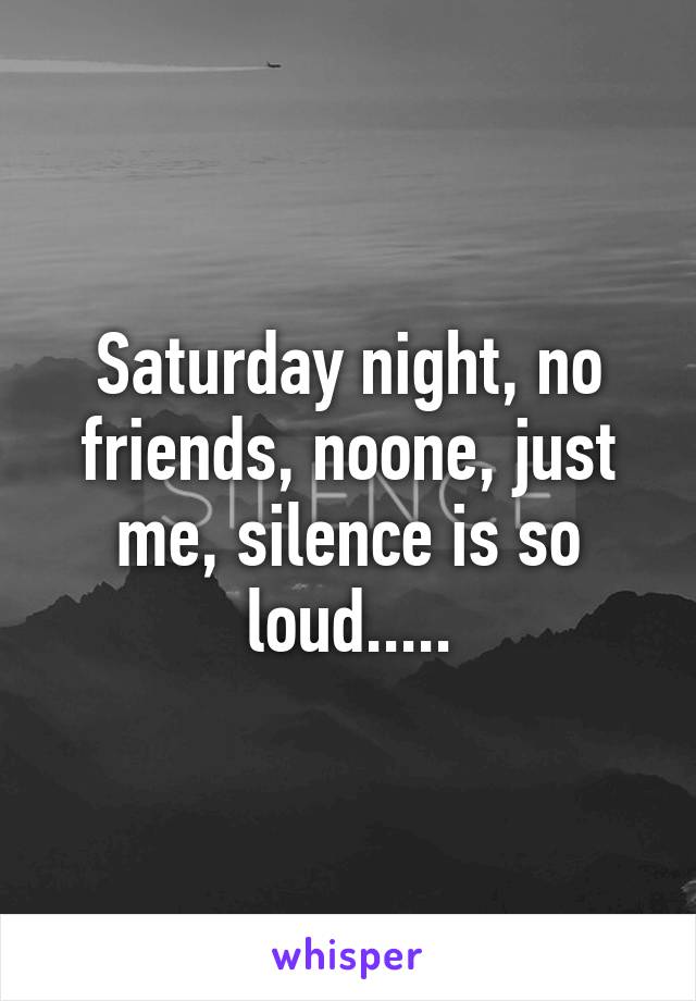 Saturday night, no friends, noone, just me, silence is so loud.....