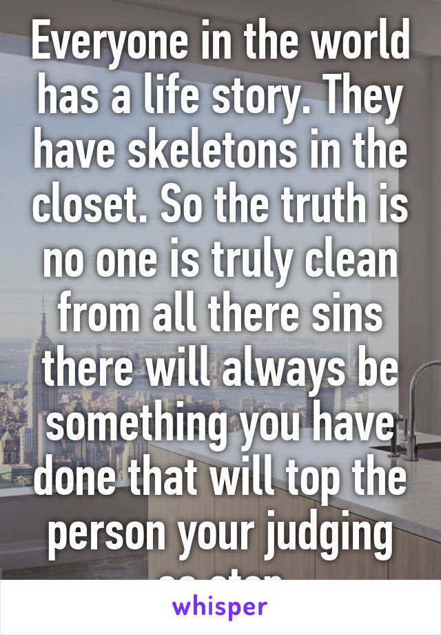 Everyone in the world has a life story. They have skeletons in the closet. So the truth is no one is truly clean from all there sins there will always be something you have done that will top the person your judging so stop