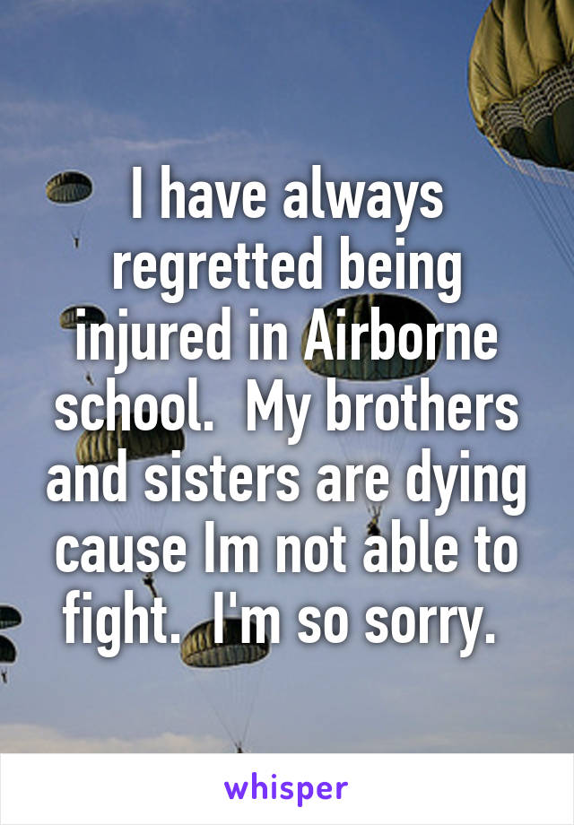 I have always regretted being injured in Airborne school.  My brothers and sisters are dying cause Im not able to fight.  I'm so sorry. 