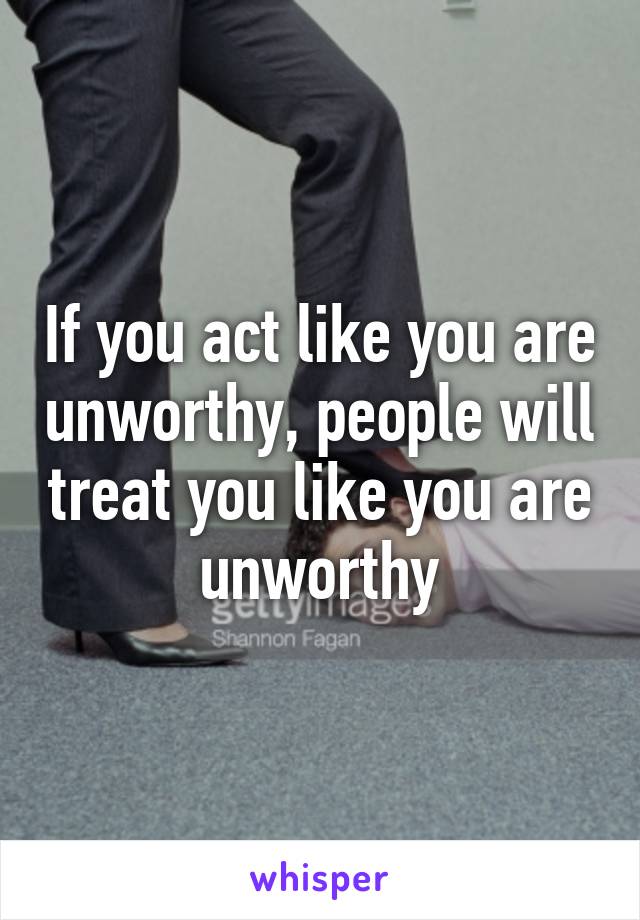 If you act like you are unworthy, people will treat you like you are unworthy