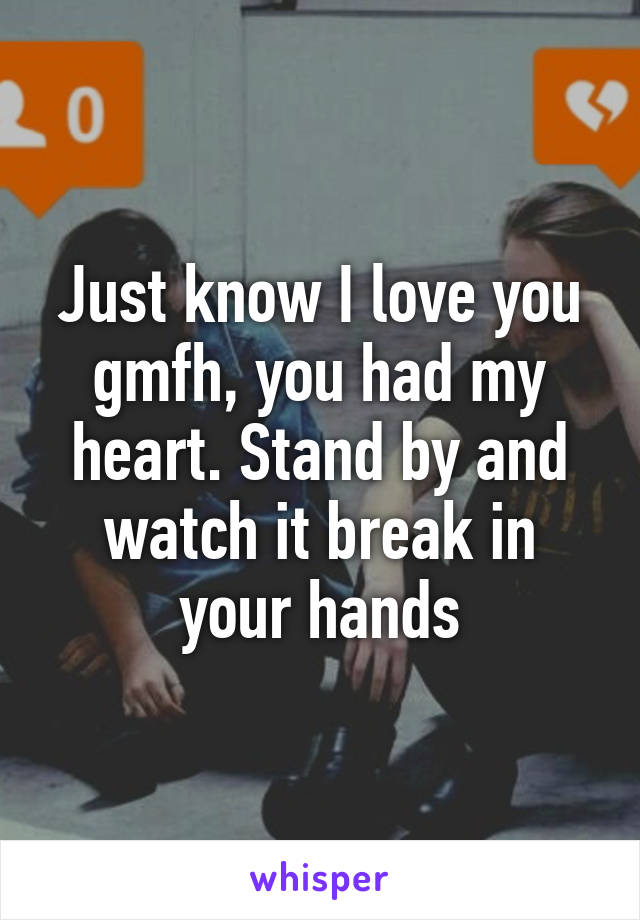 Just know I love you gmfh, you had my heart. Stand by and watch it break in your hands
