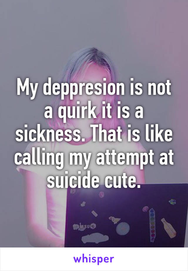 My deppresion is not a quirk it is a sickness. That is like calling my attempt at suicide cute.
