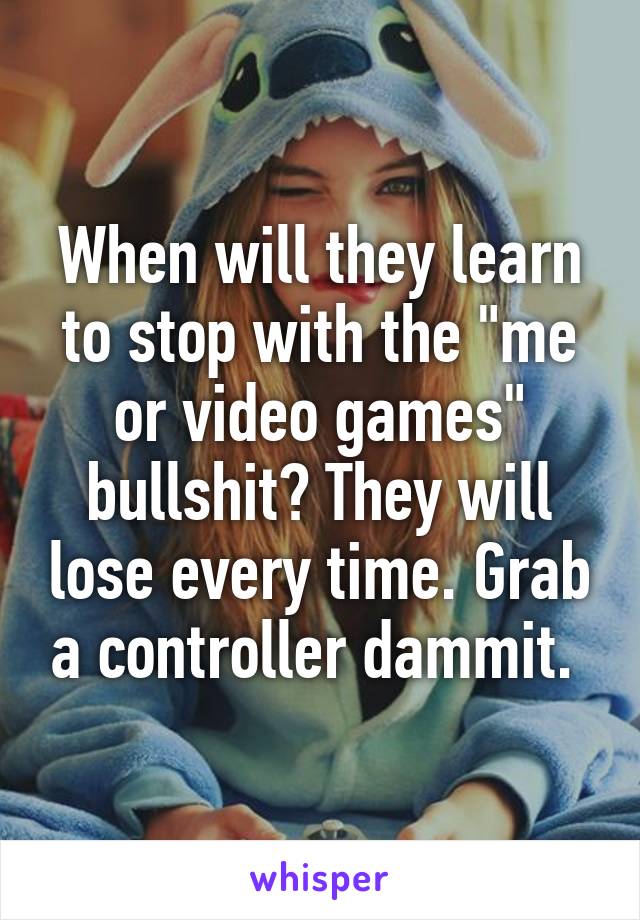 When will they learn to stop with the "me or video games" bullshit? They will lose every time. Grab a controller dammit. 