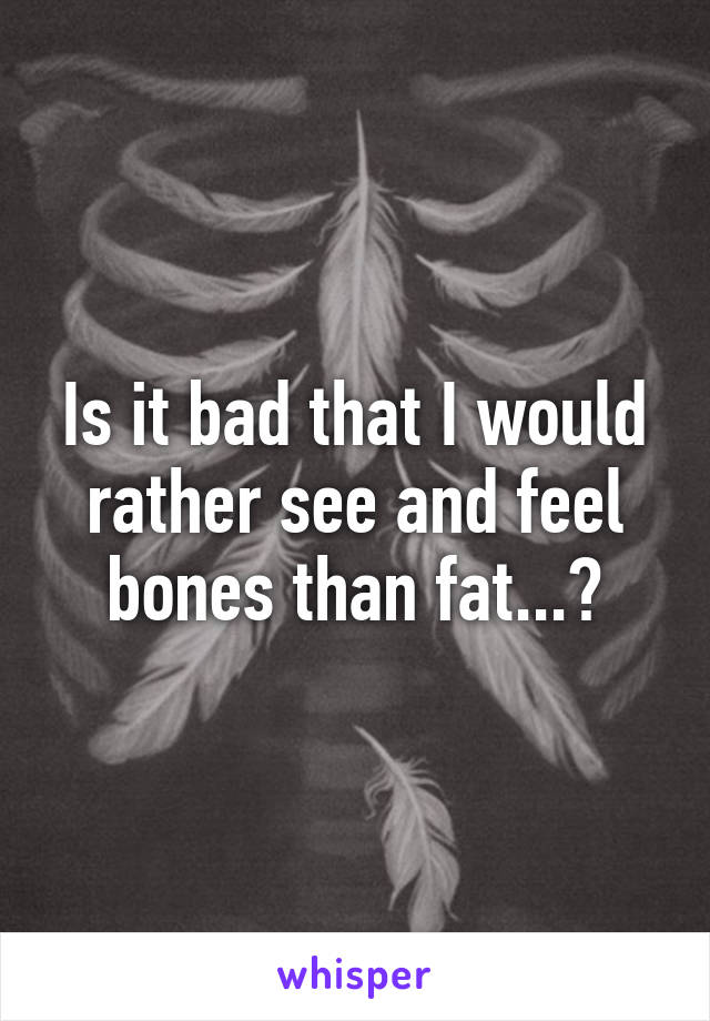 Is it bad that I would rather see and feel bones than fat...?