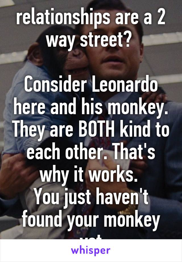 relationships are a 2 way street? 

Consider Leonardo here and his monkey. They are BOTH kind to each other. That's why it works. 
You just haven't found your monkey yet