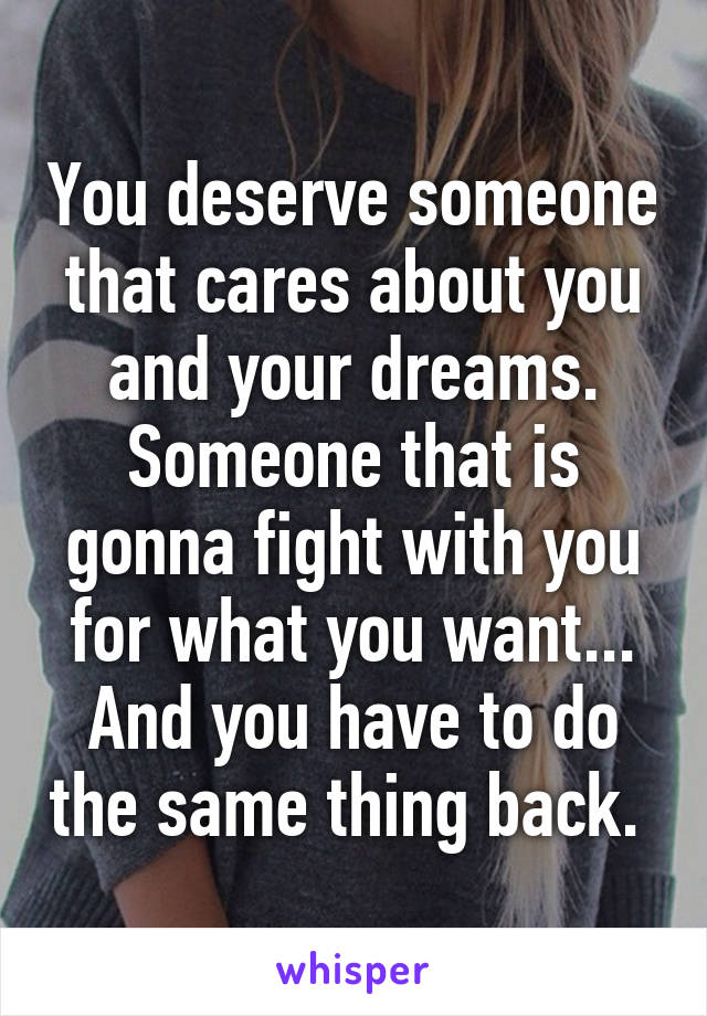 You deserve someone that cares about you and your dreams. Someone that is gonna fight with you for what you want... And you have to do the same thing back. 