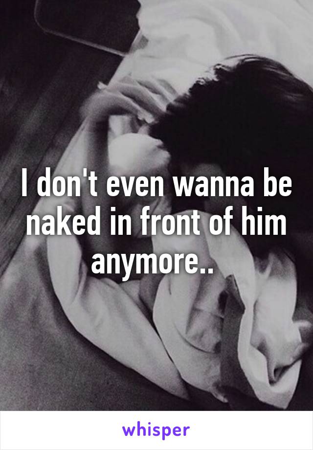 I don't even wanna be naked in front of him anymore.. 