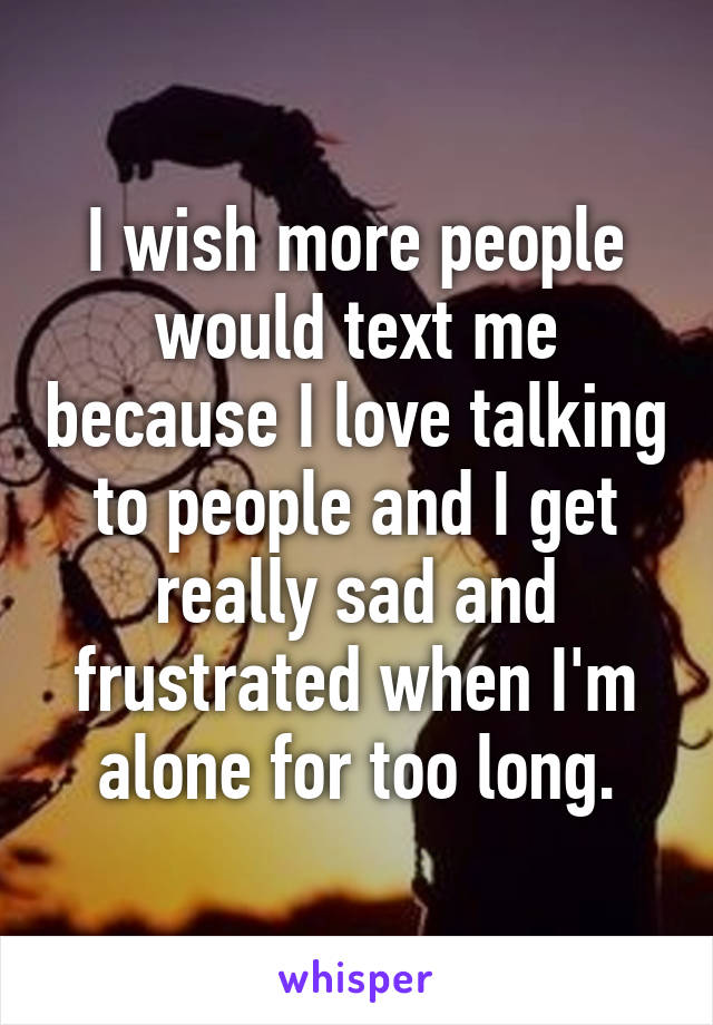 I wish more people would text me because I love talking to people and I get really sad and frustrated when I'm alone for too long.