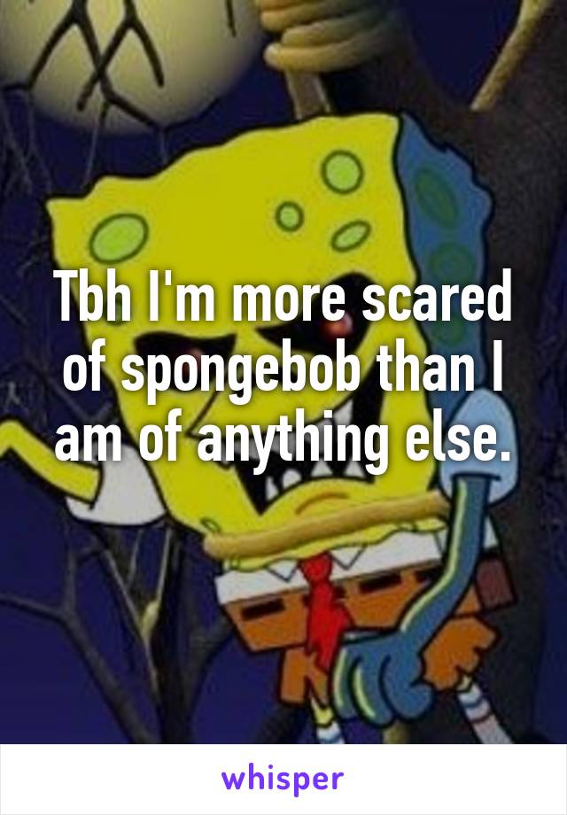 Tbh I'm more scared of spongebob than I am of anything else.
