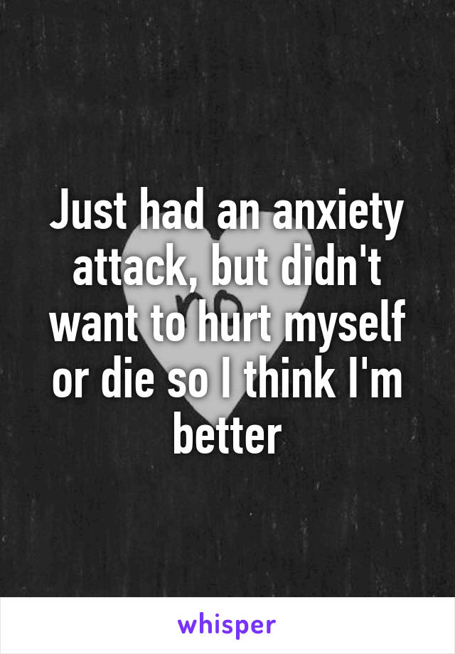 Just had an anxiety attack, but didn't want to hurt myself or die so I think I'm better