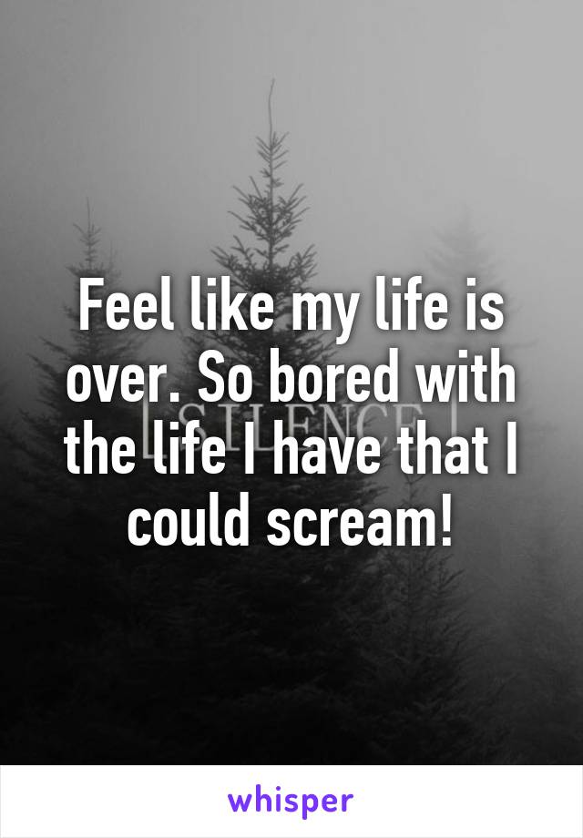 Feel like my life is over. So bored with the life I have that I could scream!