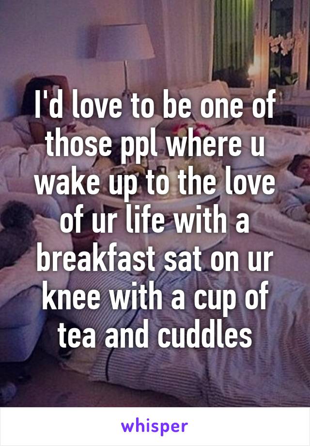 I'd love to be one of those ppl where u wake up to the love of ur life with a breakfast sat on ur knee with a cup of tea and cuddles