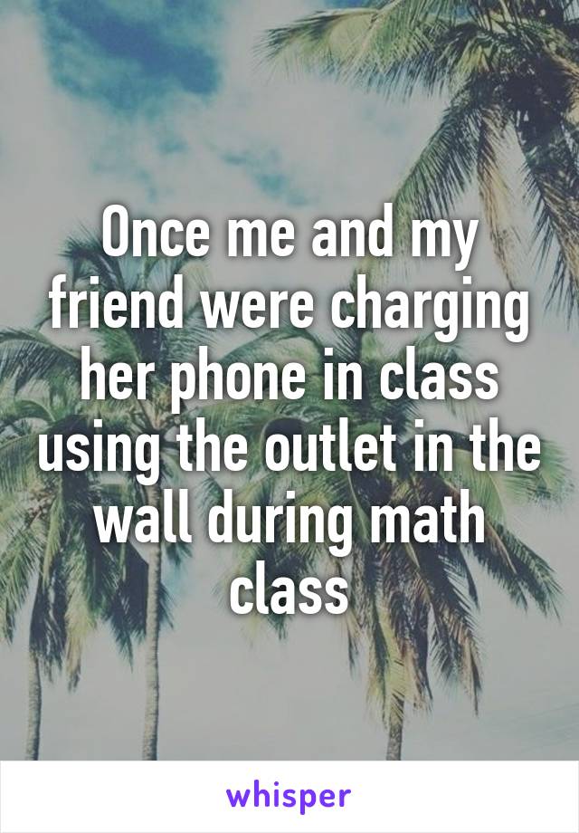 Once me and my friend were charging her phone in class using the outlet in the wall during math class