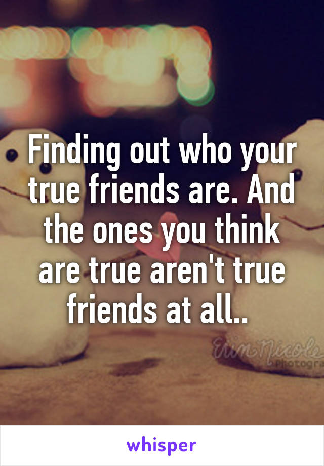 Finding out who your true friends are. And the ones you think are true aren't true friends at all.. 