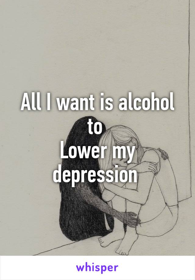 All I want is alcohol to 
Lower my depression 