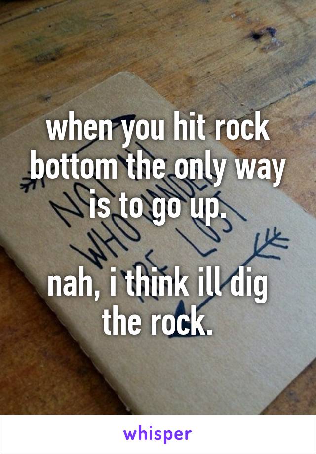 when you hit rock bottom the only way is to go up.

nah, i think ill dig the rock.