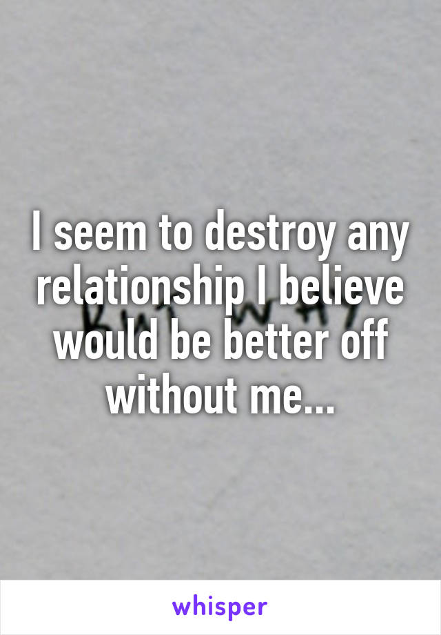 I seem to destroy any relationship I believe would be better off without me...