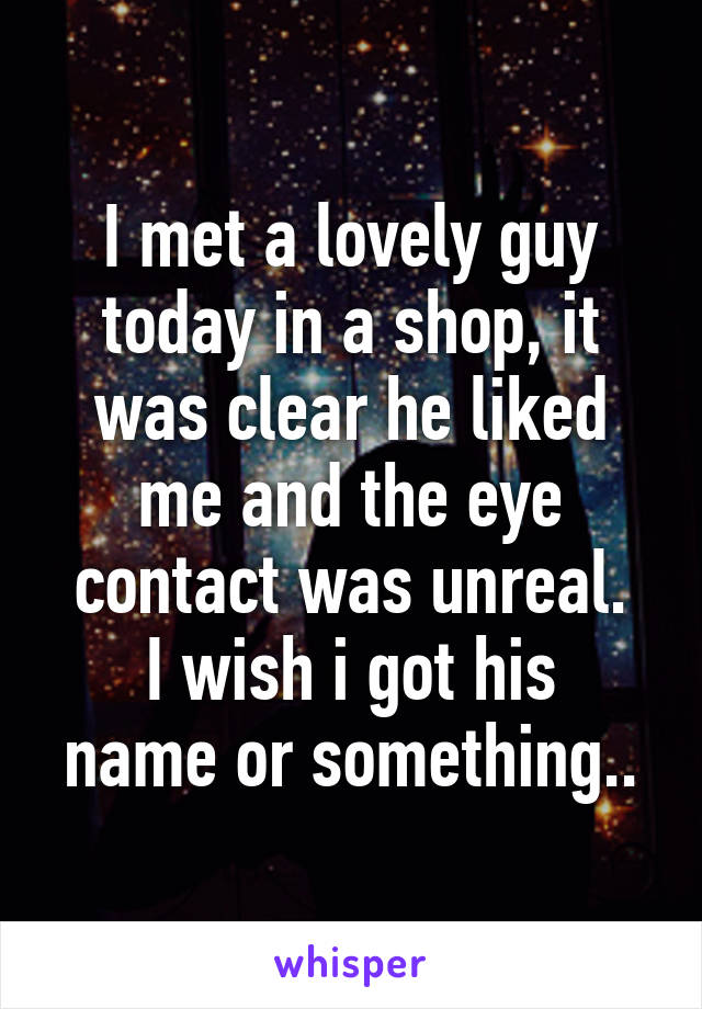 I met a lovely guy today in a shop, it was clear he liked me and the eye contact was unreal.
I wish i got his name or something..
