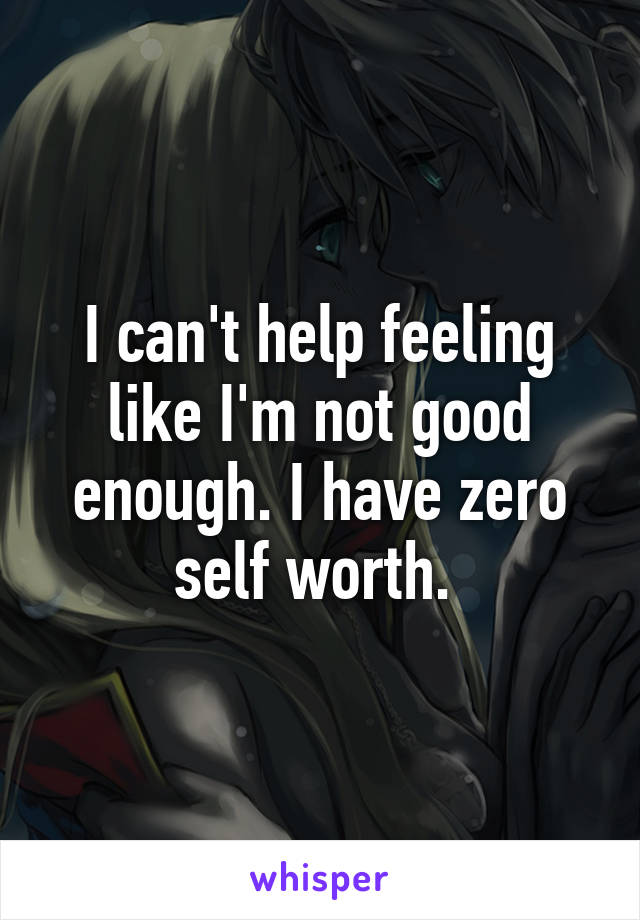 I can't help feeling like I'm not good enough. I have zero self worth. 