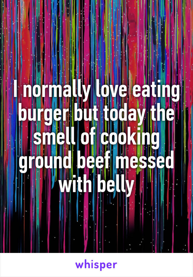 I normally love eating burger but today the smell of cooking ground beef messed with belly