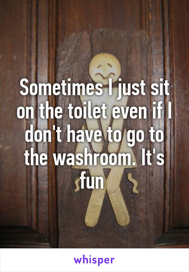 Sometimes I just sit on the toilet even if I don't have to go to the washroom. It's fun 