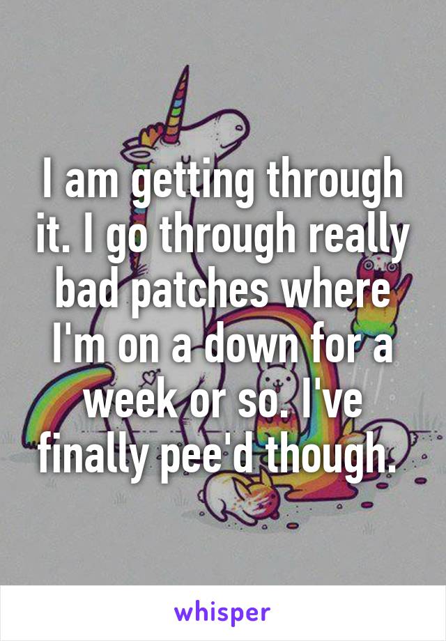 I am getting through it. I go through really bad patches where I'm on a down for a week or so. I've finally pee'd though. 