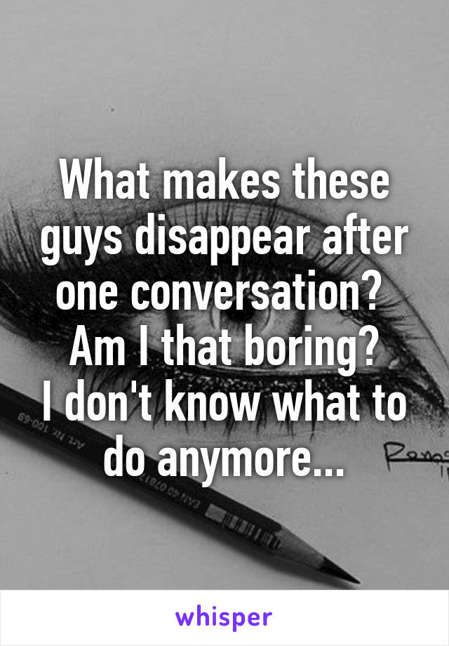 What makes these guys disappear after one conversation? 
Am I that boring?
I don't know what to do anymore...