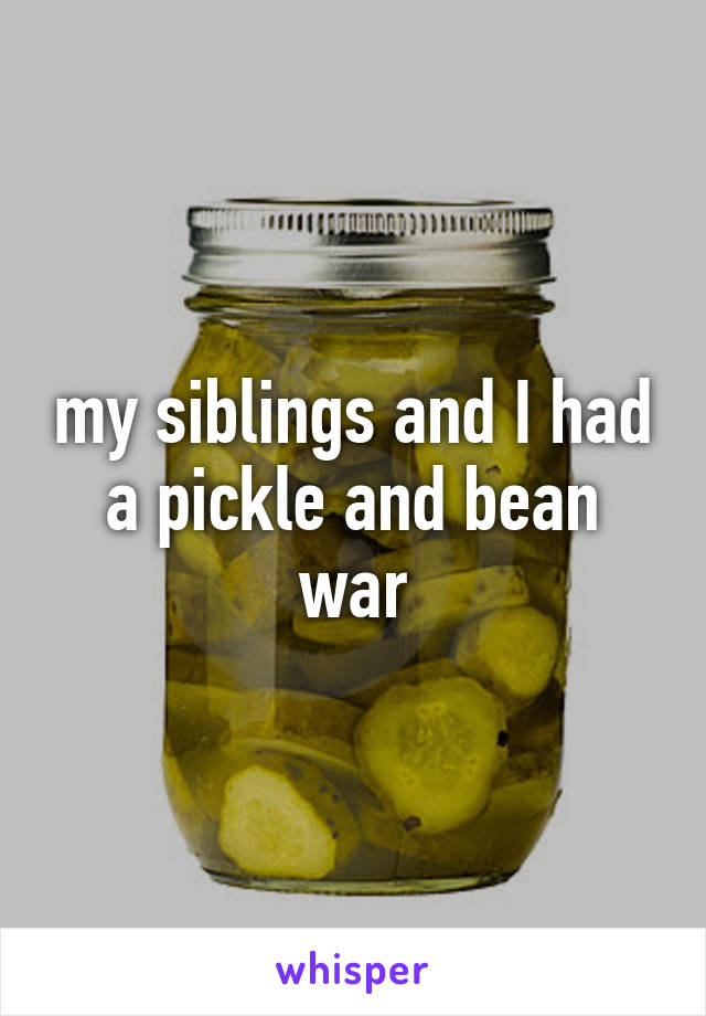 my siblings and I had a pickle and bean war