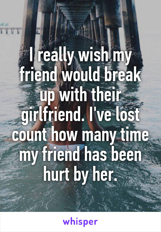 I really wish my friend would break up with their girlfriend. I've lost count how many time my friend has been hurt by her.