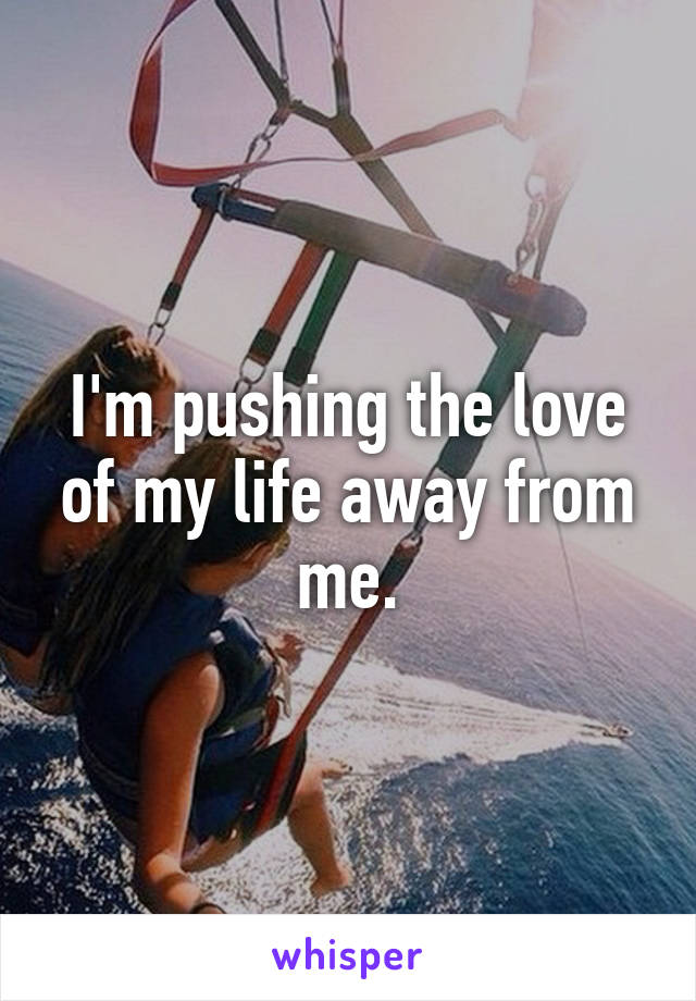 I'm pushing the love of my life away from me.