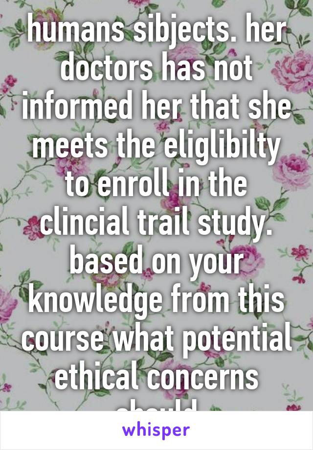 humans sibjects. her doctors has not informed her that she meets the eliglibilty to enroll in the clincial trail study. based on your knowledge from this course what potential ethical concerns should