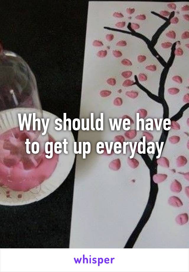 Why should we have to get up everyday