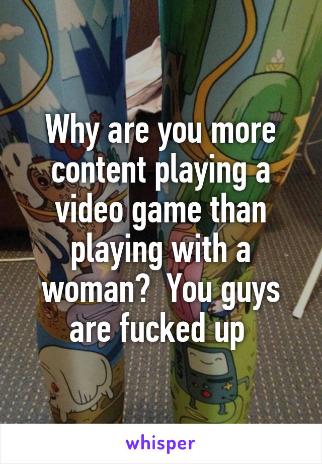 Why are you more content playing a video game than playing with a woman?  You guys are fucked up 