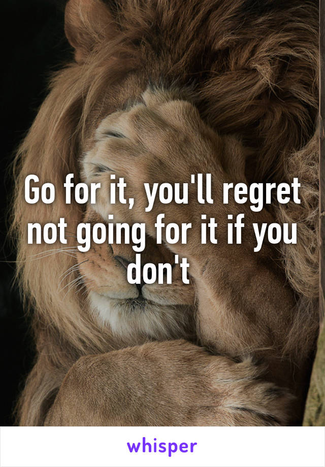 Go for it, you'll regret not going for it if you don't 