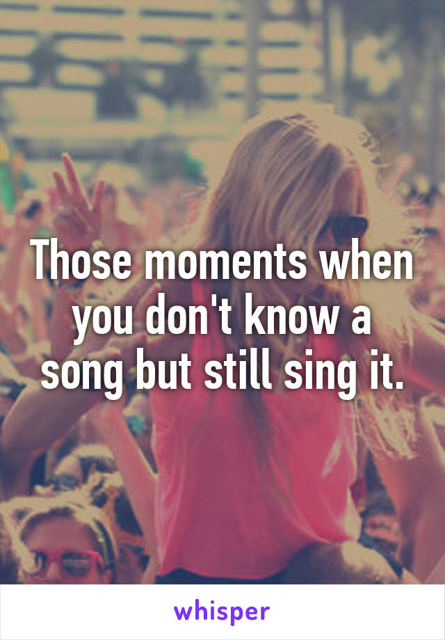 Those moments when you don't know a song but still sing it.