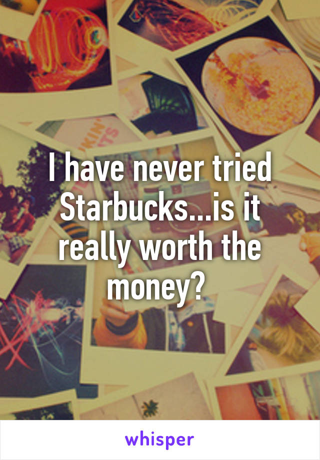 I have never tried Starbucks...is it really worth the money? 