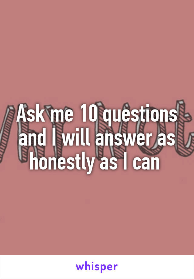 Ask me 10 questions and I will answer as honestly as I can 