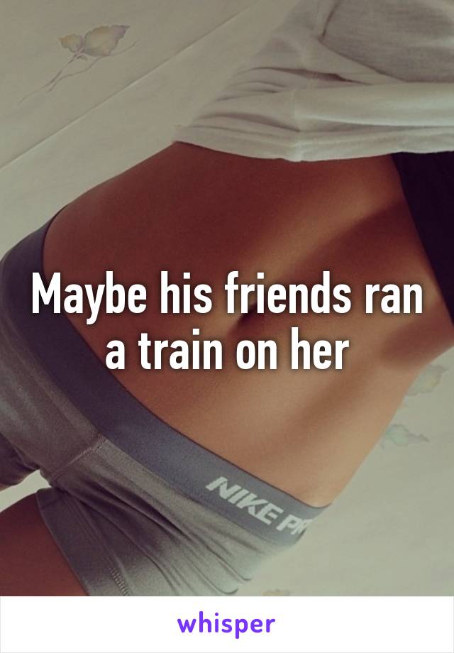 Maybe his friends ran a train on her