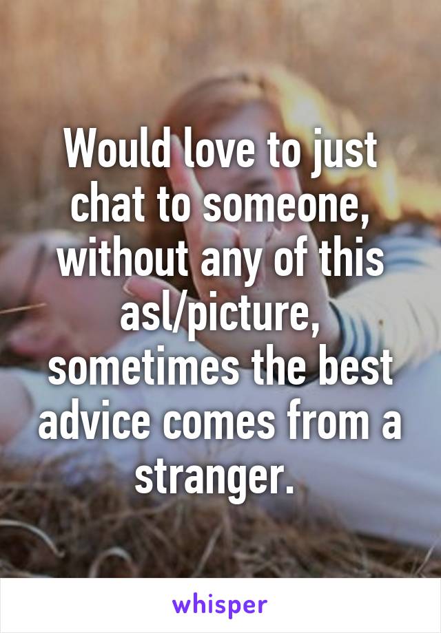 Would love to just chat to someone, without any of this asl/picture, sometimes the best advice comes from a stranger. 