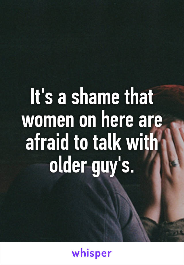 It's a shame that women on here are afraid to talk with older guy's.