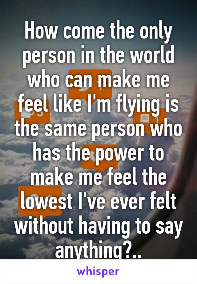 How come the only person in the world who can make me feel like I'm flying is the same person who has the power to make me feel the lowest I've ever felt without having to say anything?..
