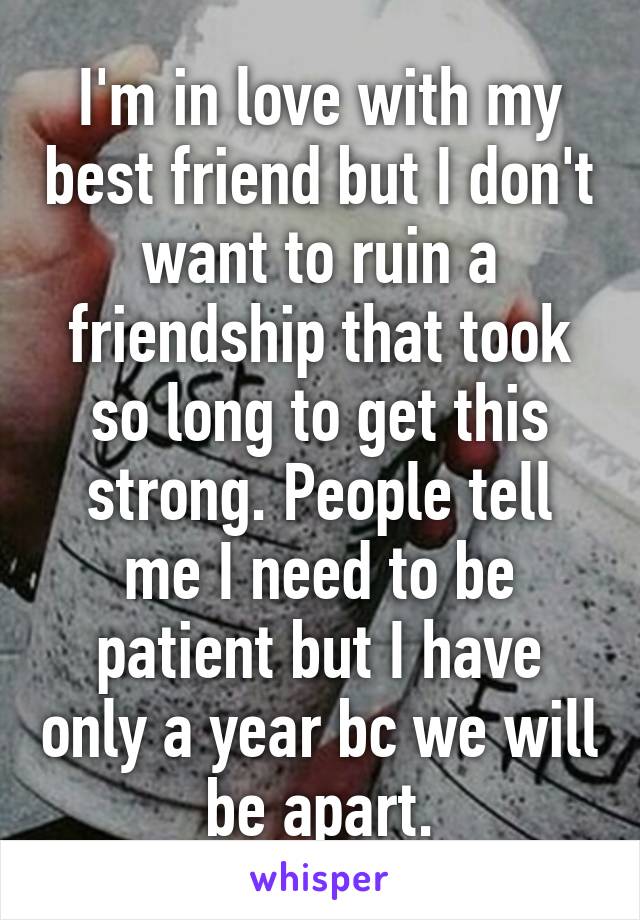 I'm in love with my best friend but I don't want to ruin a friendship that took so long to get this strong. People tell me I need to be patient but I have only a year bc we will be apart.
