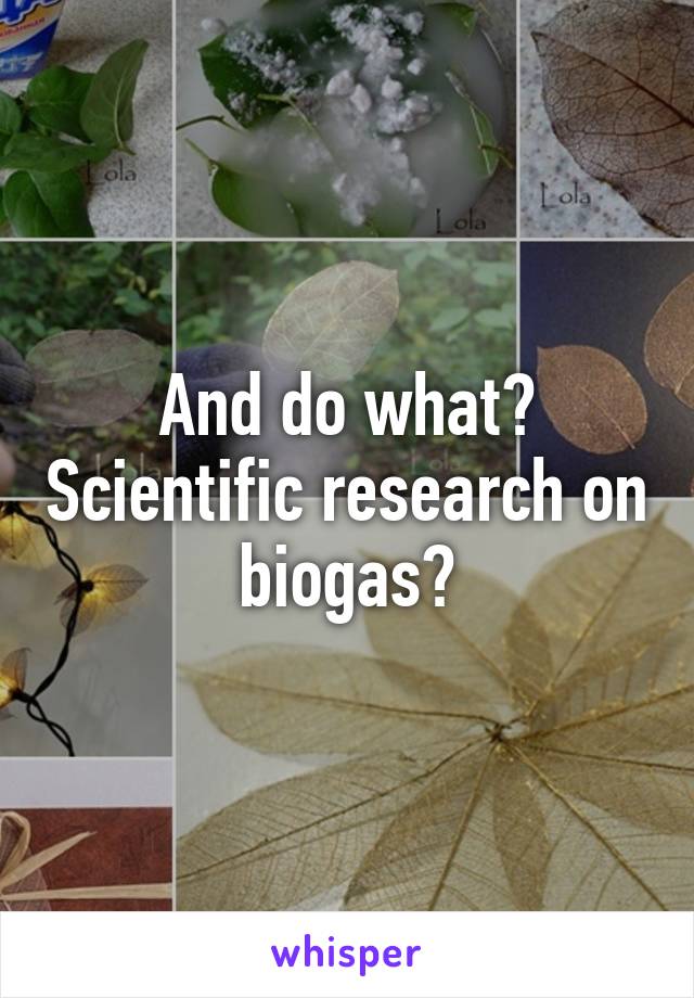 And do what? Scientific research on biogas?