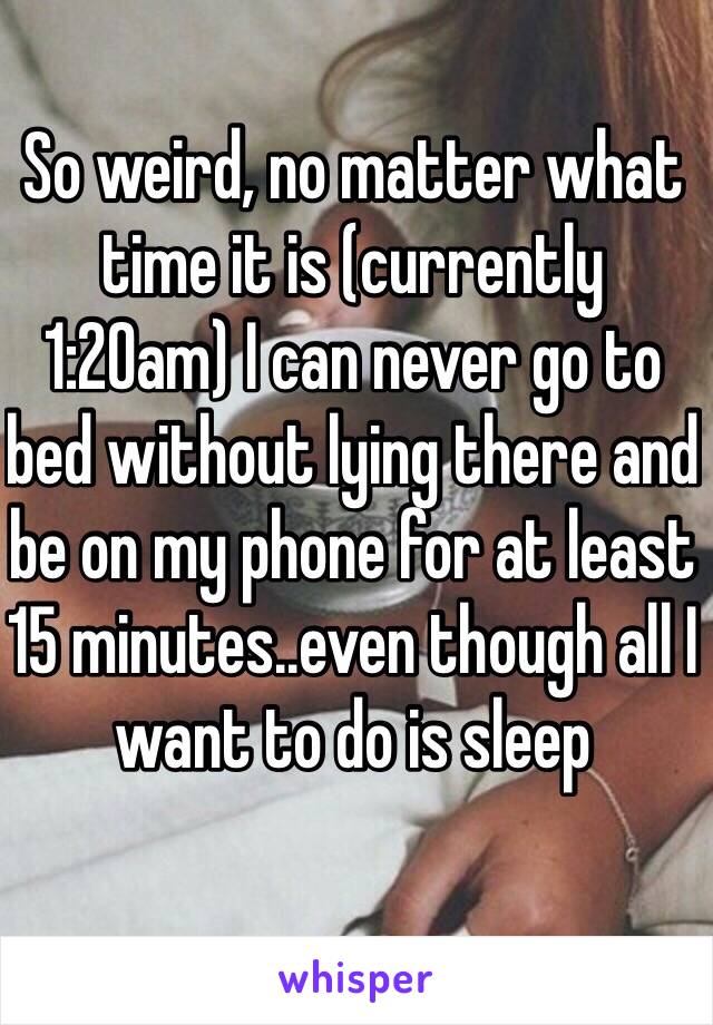 So weird, no matter what time it is (currently 1:20am) I can never go to bed without lying there and be on my phone for at least 15 minutes..even though all I want to do is sleep